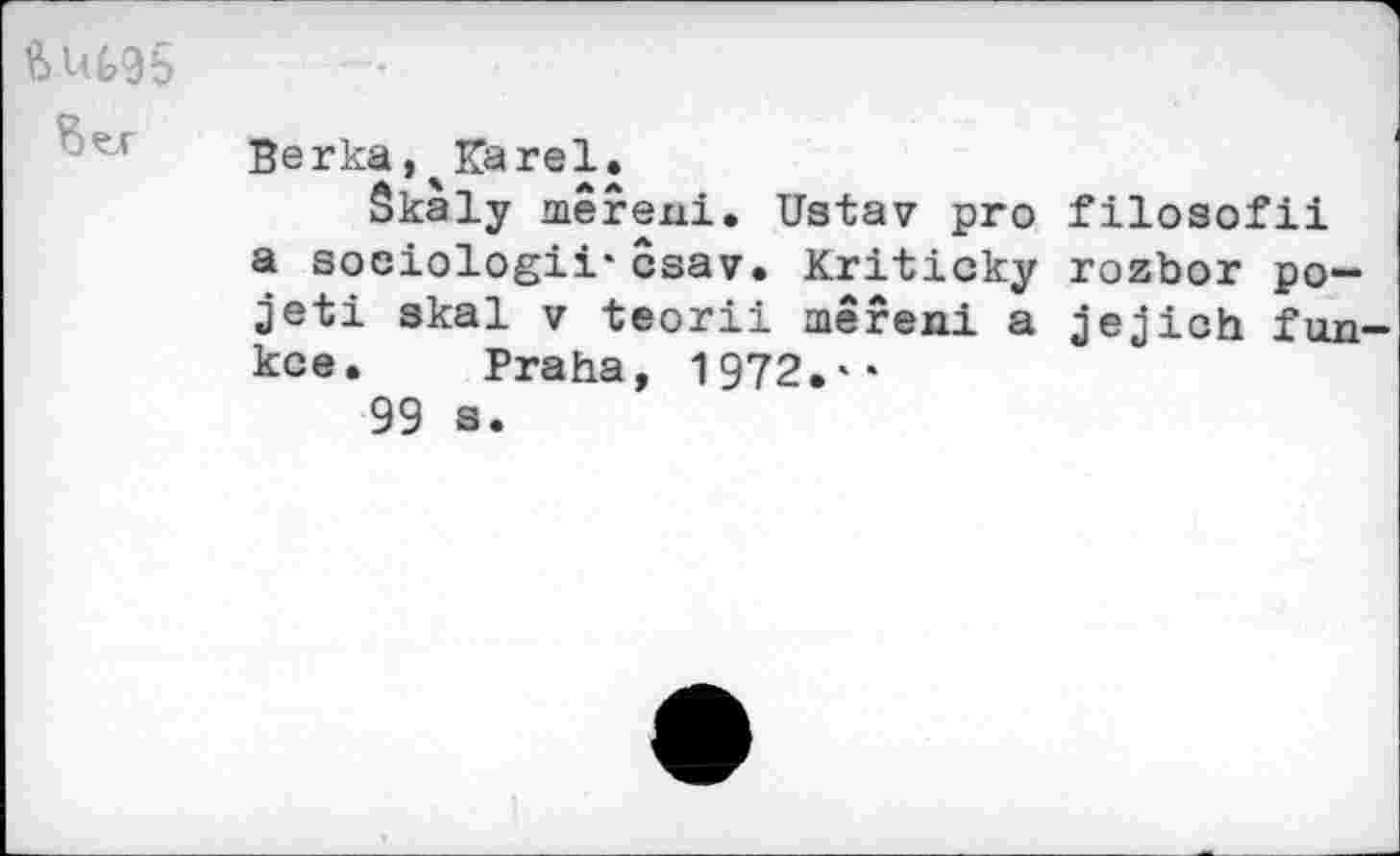 ﻿ft U(>95
Berka, Karel.
Skaly merexii. Ustav pro filosofii a sociologii’csav. Kriticky rozbor po-jeti skal v teorii mereni a jejich. fon-kce. Praha, 1972.**
99 s.